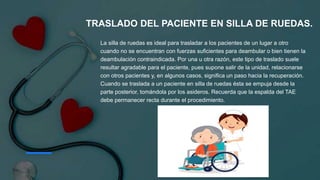 La silla de ruedas es ideal para trasladar a los pacientes de un lugar a otro
cuando no se encuentran con fuerzas suficientes para deambular o bien tienen la
deambulación contraindicada. Por una u otra razón, este tipo de traslado suele
resultar agradable para el paciente, pues supone salir de la unidad, relacionarse
con otros pacientes y, en algunos casos, significa un paso hacia la recuperación.
Cuando se traslada a un paciente en silla de ruedas ésta se empuja desde la
parte posterior, tomándola por los asideros. Recuerda que la espalda del TAE
debe permanecer recta durante el procedimiento.
TRASLADO DEL PACIENTE EN SILLA DE RUEDAS.
 
