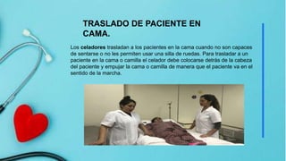 Los celadores trasladan a los pacientes en la cama cuando no son capaces
de sentarse o no les permiten usar una silla de ruedas. Para trasladar a un
paciente en la cama o camilla el celador debe colocarse detrás de la cabeza
del paciente y empujar la cama o camilla de manera que el paciente va en el
sentido de la marcha.
TRASLADO DE PACIENTE EN
CAMA.
 