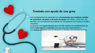 Traslado con ayuda de una grúa.
Las transferencias de pacientes son movimientos que implican cambio
de superficie, de plano y de zona de apoyo del mismo, como son, por
ejemplo, los movimientos de traslado de una persona de la cama a la silla y
viceversa.
La grúa es una ayuda técnica que permite realizar las transferencias de
forma más segura y cómoda para las personas dependientes y
con menos esfuerzo para el trabajador o familiar que de forma manual.
 