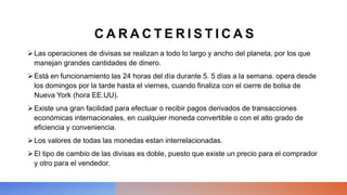 C A R A C T E R I S T I C A S
Las operaciones de divisas se realizan a todo lo largo y ancho del planeta, por los que
manejan grandes cantidades de dinero.
Está en funcionamiento las 24 horas del día durante 5. 5 días a la semana. opera desde
los domingos por la tarde hasta el viernes, cuando finaliza con el cierre de bolsa de
Nueva York (hora EE.UU).
Existe una gran facilidad para efectuar o recibir pagos derivados de transacciones
económicas internacionales, en cualquier moneda convertible o con el alto grado de
eficiencia y conveniencia.
Los valores de todas las monedas estan interrelacionadas.
El tipo de cambio de las divisas es doble, puesto que existe un precio para el comprador
y otro para el vendedor.
 