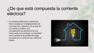 ¿De que está compuesta la corriente
eléctrica?
• La corriente eléctrica es un fenómeno
físico causado por el desplazamiento de
una carga (ión o electrón). En el caso de
un conductor metálico, son
principalmente los electrones los que
toman parte en la corriente. La intensidad
de la corriente es la cantidad de carga
que pasa por un conductor por unidad de
tiempo.
 