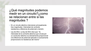 ¿Qué magnitudes podemos
medir en un circuito?¿como
se relacionan entre si las
magnitudes ?
• En un circuito eléctrico intervienen principalmente
tres magnitudes: Intensidad de corriente,
resistencia y diferencia de potencial o tensión.
• Ley de Ohm. La ley de Ohm dice que: "la
intensidad de la corriente eléctrica que circula por
un conductor eléctrico es directamente proporcional
a la diferencia de potencial aplicada e inversamente
proporcional a la resistencia del mismo"
 