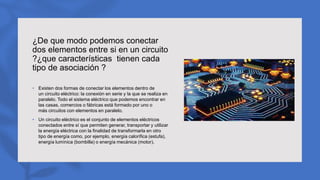 ¿De que modo podemos conectar
dos elementos entre si en un circuito
?¿que características tienen cada
tipo de asociación ?
• Existen dos formas de conectar los elementos dentro de
un circuito eléctrico: la conexión en serie y la que se realiza en
paralelo. Todo el sistema eléctrico que podemos encontrar en
las casas, comercios o fábricas está formado por uno o
más circuitos con elementos en paralelo.
• Un circuito eléctrico es el conjunto de elementos eléctricos
conectados entre sí que permiten generar, transportar y utilizar
la energía eléctrica con la finalidad de transformarla en otro
tipo de energía como, por ejemplo, energía calorífica (estufa),
energía lumínica (bombilla) o energía mecánica (motor).
 