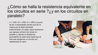 ¿Cómo se halla la resistencia equivalente en
los circuitos en serie ?¿y en los circuitos en
paralelo?
• I1 = V/R1; I2 = V/R2; I3 = V/R3; La suma
de las 3 intensidades tendrá que ser la
misma que la Itotal calculada
anteriormente. En estos casos tendremos
que agrupar primero las ramas en
paralelo y calcular la resistencia
equivalente de cada rama hasta que al
final solo tengamos un circuito con
resistencias en serie.
 