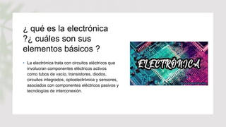¿ qué es la electrónica
?¿ cuáles son sus
elementos básicos ?
• La electrónica trata con circuitos eléctricos que
involucran componentes eléctricos activos
como tubos de vacío, transistores, diodos,
circuitos integrados, optoelectrónica y sensores,
asociados con componentes eléctricos pasivos y
tecnologías de interconexión.
 