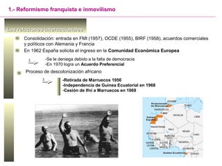 Las relaciones internacionalesLas relaciones internacionales
1.- Reformismo franquista e inmovilismo
En 1962 España solicita el ingreso en la Comunidad Económica Europea
Proceso de descolonización africano
-Se le deniega debido a la falta de democracia
-En 1970 logra un Acuerdo Preferencial
-Retirada de Marruecos 1956
-Independencia de Guinea Ecuatorial en 1968
-Cesión de Ifni a Marruecos en 1969
Consolidación: entrada en FMI (1957), OCDE (1955), BIRF (1958), acuerdos comerciales
y políticos con Alemania y Francia
 