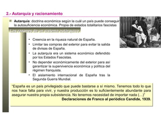 Las razones de un sistema autárquicoLas razones de un sistema autárquico
• Creencia en la riqueza natural de España.
• Limitar las compras del exterior para evitar la salida
de divisas de España.
• La autarquía era un sistema económico defendido
por los Estados Fascistas.
• No depender económicamente del exterior para así
garantizar la supervivencia económica y política del
régimen franquista.
• El aislamiento internacional de España tras la
Segunda Guerra Mundial.
2.- Autarquía y racionamiento
Autarquía: doctrina económica según la cuál un país puede conseguir
la autosuficiencia económica. Propia de estados totalitarios fascistas
“España es un país privilegiado que puede bastarse a sí mismo. Tenemos todo lo que
nos hace falta para vivir, y nuestra producción es lo suficientemente abundante para
asegurar nuestra propia subsistencia. No tenemos necesidad de importar nada (…)”
Declaraciones de Franco al periódico Candide, 1939.
“España es un país privilegiado que puede bastarse a sí mismo. Tenemos todo lo que
nos hace falta para vivir, y nuestra producción es lo suficientemente abundante para
asegurar nuestra propia subsistencia. No tenemos necesidad de importar nada (…)”
Declaraciones de Franco al periódico Candide, 1939.
 