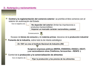 La autarquíaLa autarquía
2.- Autarquía y racionamiento
Control y la reglamentación del comercio exterior: se prohíbe el libre comercio con el
exterior sin autorización del Estado
-No depender del exterior (limitar las importaciones a
productos imprescindibles)
-Imponer un marcado carácter nacionalista y estatal
Con el objetivo de
Consecuencia
Escasez de bienes de consumo y de materias primas: descenso de la producción industrial
Fomento de la industria, sobre todo la de interés estratégico
- En 1941 se crea el Instituto Nacional de Industria (INI)
Surgieron empresas públicas (IBERIA, ENSIDESA, ENASA o SEAT)
y se nacionalizaron otras (Telefónica, ferrocarriles – RENFE -)
Control de la producción y la comercialización de alimentos
-Fijar la producción y los precios de los alimentos
Con el objetivo de
 