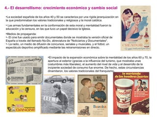 •La sociedad española de los años 40 y 50 se caracteriza por una rígida jerarquización en
la que predominaban los valores tradicionales y religiosos y la moral católica.
• Las armas fundamentales en la conformación de esta moral y mentalidad fueron la
educación y la censura, en las que tuvo un papel decisivo la Iglesia.
•Medios de propaganda:
•- El cine fue usado para emitir documentales donde se mostraba la versión oficial de
España a través del llamado No-Do, abreviatura de "Noticiarios y Documentales".
•- La radio, un medio de difusión de concursos, seriales y musicales, y el fútbol, un
espectáculo deportivo amplificado mediante las retransmisiones en directo.
•El impacto de la expansión económica sobre la mentalidad de los años 60 y 70, la
apertura al exterior (gracias a la influencia del turismo, que mostraba unas
costumbres más liberales), el aumento del nivel de vida y el desarrollo de la
incipiente sociedad de consumo fue enorme. De hecho, estas circunstancias
dinamitaron, los valores tradicionales del franquismo.
4.- El desarrollismo: crecimiento económico y cambio social
 