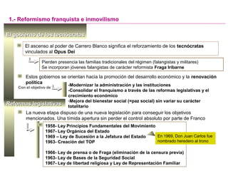 1958- Ley Principios Fundamentales del Movimiento
1967- Ley Orgánica del Estado
1969 – Ley de Sucesión a la Jefatura del Estado
1963- Creación del TOP
1966- Ley de prensa o de Fraga (eliminación de la censura previa)
1963- Ley de Bases de la Seguridad Social
1967- Ley de libertad religiosa y Ley de Representación Familiar
El gobierno de los tecnócratasEl gobierno de los tecnócratas
1.- Reformismo franquista e inmovilismo
El ascenso al poder de Carrero Blanco significa el reforzamiento de los tecnócratas
vinculados al Opus Dei
Estos gobiernos se orientan hacia la promoción del desarrollo económico y la renovación
política
Pierden presencia las familias tradicionales del régimen (falangistas y militares)
Se incorporan jóvenes falangistas de carácter reformista Fraga Iribarne
-Modernizar la administración y las instituciones
-Consolidar el franquismo a través de las reformas legislativas y el
crecimiento económico
-Mejora del bienestar social (=paz social) sin variar su carácter
totalitario
Con el objetivo de
La nueva etapa dispuso de una nueva legislación para conseguir los objetivos
mencionados. Una tímida apertura sin perder el control absoluto por parte de Franco
En 1969, Don Juan Carlos fue
nombrado heredero al trono
Reformas legislativasReformas legislativas
 
