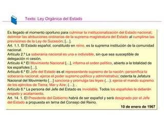 Texto: Ley Orgánica del Estado
Es llegado el momento oportuno para culminar la institucionalización del Estado nacional;
delimitar las atribuciones ordinarias de la suprema magistratura del Estado al cumplirse las
previsiones de la Ley de Sucesión; […].
Art. 1.1. El Estado español, constituido en reino, es la suprema institución de la comunidad
nacional.
Artículo 2.º La soberanía nacional es una e indivisible, sin que sea susceptible de
delegación ni cesión.
Artículo 4.º El Movimiento Nacional […], informa el orden político, abierto a la totalidad de
los españoles […].
Artículo 6.º El Jefe del Estado es el representante supremo de la nación; personifica la
soberanía nacional; ejerce el poder supremo político y administrativo; ostenta la Jefatura
Nacional del Movimiento […] sanciona y promulga las leyes (…); ejerce el mando supremo
de los ejércitos de Tierra, Mar y Aire; (…); .
Artículo 8.º La persona del Jefe del Estado es inviolable. Todos los españoles le deberán
respeto y acatamiento.
Art. 14. 1. El Presidente del Gobierno habrá de ser español y será designado por el Jefe
del Estado a propuesta en terna del Consejo del Reino.
10 de enero de 1967
Es llegado el momento oportuno para culminar la institucionalización del Estado nacional;
delimitar las atribuciones ordinarias de la suprema magistratura del Estado al cumplirse las
previsiones de la Ley de Sucesión; […].
Art. 1.1. El Estado español, constituido en reino, es la suprema institución de la comunidad
nacional.
Artículo 2.º La soberanía nacional es una e indivisible, sin que sea susceptible de
delegación ni cesión.
Artículo 4.º El Movimiento Nacional […], informa el orden político, abierto a la totalidad de
los españoles […].
Artículo 6.º El Jefe del Estado es el representante supremo de la nación; personifica la
soberanía nacional; ejerce el poder supremo político y administrativo; ostenta la Jefatura
Nacional del Movimiento […] sanciona y promulga las leyes (…); ejerce el mando supremo
de los ejércitos de Tierra, Mar y Aire; (…); .
Artículo 8.º La persona del Jefe del Estado es inviolable. Todos los españoles le deberán
respeto y acatamiento.
Art. 14. 1. El Presidente del Gobierno habrá de ser español y será designado por el Jefe
del Estado a propuesta en terna del Consejo del Reino.
10 de enero de 1967
 