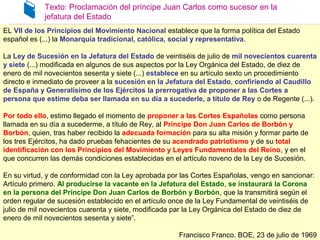 Texto: Proclamación del príncipe Juan Carlos como sucesor en la
jefatura del Estado
EL VII de los Principios del Movimiento Nacional establece que la forma política del Estado
español es (...) la Monarquía tradicional, católica, social y representativa.
La Ley de Sucesión en la Jefatura del Estado de veintiséis de julio de mil novecientos cuarenta
y siete (...) modificada en algunos de sus aspectos por la Ley Orgánica del Estado, de diez de
enero de mil novecientos sesenta y siete (...) establece en su artículo sexto un procedimiento
directo e inmediato de proveer a la sucesión en la Jefatura del Estado, confiriendo al Caudillo
de España y Generalísimo de los Ejércitos la prerrogativa de proponer a las Cortes a
persona que estime deba ser llamada en su día a sucederle, a título de Rey o de Regente (...).
Por todo ello, estimo llegado el momento de proponer a las Cortes Españolas como persona
llamada en su día a sucederme, a título de Rey, al Príncipe Don Juan Carlos de Borbón y
Borbón, quien, tras haber recibido la adecuada formación para su alta misión y formar parte de
los tres Ejércitos, ha dado pruebas fehacientes de su acendrado patriotismo y de su total
identificación con los Principios del Movimiento y Leyes Fundamentales del Reino, y en el
que concurren las demás condiciones establecidas en el artículo noveno de la Ley de Sucesión.
En su virtud, y de conformidad con la Ley aprobada por las Cortes Españolas, vengo en sancionar:
Artículo primero. Al producirse la vacante en la Jefatura del Estado, se instaurará la Corona
en la persona del Príncipe Don Juan Carlos de Borbón y Borbón, que la transmitirá según el
orden regular de sucesión establecido en el artículo once de la Ley Fundamental de veintiséis de
julio de mil novecientos cuarenta y siete, modificada par la Ley Orgánica del Estado de diez de
enero de mil novecientos sesenta y siete”.
Francisco Franco. BOE, 23 de julio de 1969
EL VII de los Principios del Movimiento Nacional establece que la forma política del Estado
español es (...) la Monarquía tradicional, católica, social y representativa.
La Ley de Sucesión en la Jefatura del Estado de veintiséis de julio de mil novecientos cuarenta
y siete (...) modificada en algunos de sus aspectos por la Ley Orgánica del Estado, de diez de
enero de mil novecientos sesenta y siete (...) establece en su artículo sexto un procedimiento
directo e inmediato de proveer a la sucesión en la Jefatura del Estado, confiriendo al Caudillo
de España y Generalísimo de los Ejércitos la prerrogativa de proponer a las Cortes a
persona que estime deba ser llamada en su día a sucederle, a título de Rey o de Regente (...).
Por todo ello, estimo llegado el momento de proponer a las Cortes Españolas como persona
llamada en su día a sucederme, a título de Rey, al Príncipe Don Juan Carlos de Borbón y
Borbón, quien, tras haber recibido la adecuada formación para su alta misión y formar parte de
los tres Ejércitos, ha dado pruebas fehacientes de su acendrado patriotismo y de su total
identificación con los Principios del Movimiento y Leyes Fundamentales del Reino, y en el
que concurren las demás condiciones establecidas en el artículo noveno de la Ley de Sucesión.
En su virtud, y de conformidad con la Ley aprobada por las Cortes Españolas, vengo en sancionar:
Artículo primero. Al producirse la vacante en la Jefatura del Estado, se instaurará la Corona
en la persona del Príncipe Don Juan Carlos de Borbón y Borbón, que la transmitirá según el
orden regular de sucesión establecido en el artículo once de la Ley Fundamental de veintiséis de
julio de mil novecientos cuarenta y siete, modificada par la Ley Orgánica del Estado de diez de
enero de mil novecientos sesenta y siete”.
Francisco Franco. BOE, 23 de julio de 1969
 