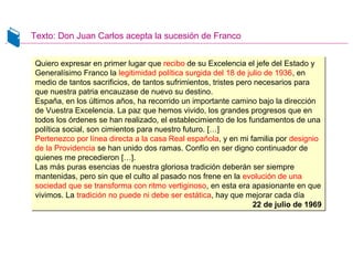 Texto: Don Juan Carlos acepta la sucesión de Franco
Quiero expresar en primer lugar que recibo de su Excelencia el jefe del Estado y
Generalísimo Franco la legitimidad política surgida del 18 de julio de 1936, en
medio de tantos sacrificios, de tantos sufrimientos, tristes pero necesarios para
que nuestra patria encauzase de nuevo su destino.
España, en los últimos años, ha recorrido un importante camino bajo la dirección
de Vuestra Excelencia. La paz que hemos vivido, los grandes progresos que en
todos los órdenes se han realizado, el establecimiento de los fundamentos de una
política social, son cimientos para nuestro futuro. […]
Pertenezco por línea directa a la casa Real española, y en mi familia por designio
de la Providencia se han unido dos ramas. Confío en ser digno continuador de
quienes me precedieron […].
Las más puras esencias de nuestra gloriosa tradición deberán ser siempre
mantenidas, pero sin que el culto al pasado nos frene en la evolución de una
sociedad que se transforma con ritmo vertiginoso, en esta era apasionante en que
vivimos. La tradición no puede ni debe ser estática, hay que mejorar cada día
22 de julio de 1969
Quiero expresar en primer lugar que recibo de su Excelencia el jefe del Estado y
Generalísimo Franco la legitimidad política surgida del 18 de julio de 1936, en
medio de tantos sacrificios, de tantos sufrimientos, tristes pero necesarios para
que nuestra patria encauzase de nuevo su destino.
España, en los últimos años, ha recorrido un importante camino bajo la dirección
de Vuestra Excelencia. La paz que hemos vivido, los grandes progresos que en
todos los órdenes se han realizado, el establecimiento de los fundamentos de una
política social, son cimientos para nuestro futuro. […]
Pertenezco por línea directa a la casa Real española, y en mi familia por designio
de la Providencia se han unido dos ramas. Confío en ser digno continuador de
quienes me precedieron […].
Las más puras esencias de nuestra gloriosa tradición deberán ser siempre
mantenidas, pero sin que el culto al pasado nos frene en la evolución de una
sociedad que se transforma con ritmo vertiginoso, en esta era apasionante en que
vivimos. La tradición no puede ni debe ser estática, hay que mejorar cada día
22 de julio de 1969
 
