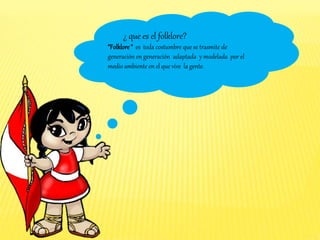 ¿ que es el folklore?
“Folklore “ es toda costumbre que se trasmite de
generación en generación adaptada y modelada por el
medio ambiente en el que vive la gente.
 