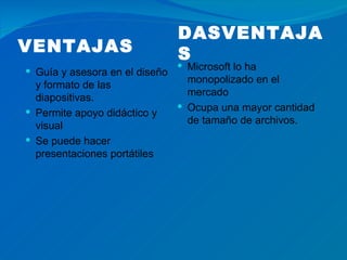 DASVENTAJA
VENTAJAS                        S
                                 Microsoft lo ha
 Guía y asesora en el diseño
                                  monopolizado en el
  y formato de las
                                  mercado
  diapositivas.
                                 Ocupa una mayor cantidad
 Permite apoyo didáctico y
                                  de tamaño de archivos.
  visual
 Se puede hacer
  presentaciones portátiles
 