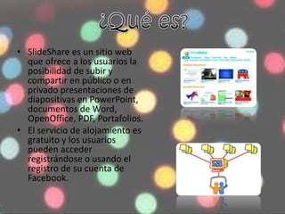 • SlideShare es un sitio web
que ofrece a los usuarios la
posibilidad de subir y
compartir en público o en
privado presentaciones de
diapositivas en PowerPoint,
documentos de Word,
OpenOffice, PDF, Portafolios.
• El servicio de alojamiento es
gratuito y los usuarios
pueden acceder
registrándose o usando el
registro de su cuenta de
Facebook.