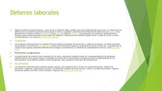 Deberes laborales
 Algunos asistentes administrativos, como los de la industria legal, pueden estar más especializados que otros. La mayoría de los
deberes de los asistentes administrativos giran en torno a la gestión y distribución de información dentro de una oficina. Esto
generalmente incluye contestar teléfonos, tomar notas y mantener archivos. Los asistentes Los asistentes administrativos
realizan tareas administrativas en casi todas las industrias. administrativos también pueden estar a cargo de enviar y recibir
correspondencia, así como de atender a los clientes.4
 Contabilidad
 Los asistentes administrativos en algunas oficinas pueden encargarse de monitorear y registrar los gastos. Los deberes pueden
variar desde la creación de hojas de cálculo hasta la notificación de gastos a un gerente de oficina. Como tal, es posible que se
requiera que algunos asistentes administrativos tengan conocimientos en software de contabilidad de oficina, como Microsoft
Excel.
 Planificación y programación
 La planificación de eventos como reuniones de la junta y almuerzos también puede ser responsabilidad de los asistentes
administrativos. Esto puede requerir investigar los precios de los proveedores o preguntar sobre la disponibilidad de los
participantes. Otros deberes pueden incluir programar citas y preparar materiales de presentación.
 Documentación
 Los asistentes administrativos también pueden ayudar a los miembros de la oficina con la documentación. Además de
almacenar, organizar y administrar archivos, los asistentes pueden necesitar escribir, editar y corregir documentos. Algunos
asistentes pueden necesitar tomar dictados o registrar las actas de las reuniones
 