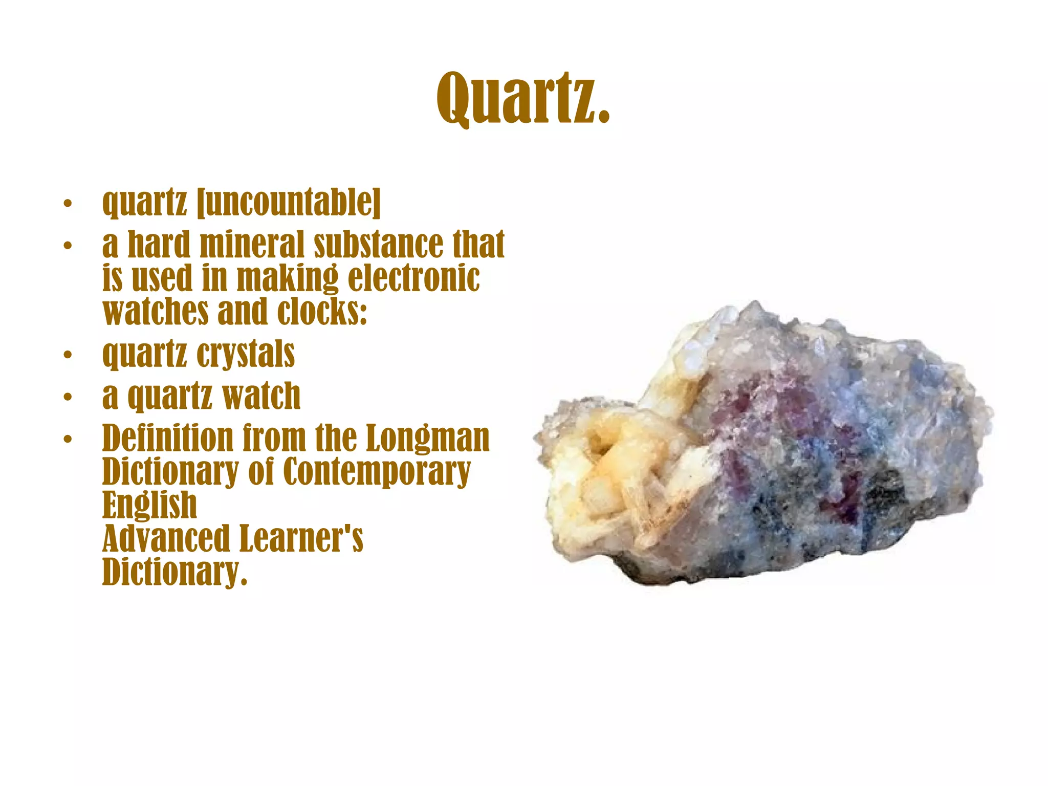 Quartz. quartz [uncountable] a hard mineral substance that is used in making electronic watches and clocks: quartz crystals a quartz watch Definition from the Longman Dictionary of Contemporary English  Advanced Learner's Dictionary. 