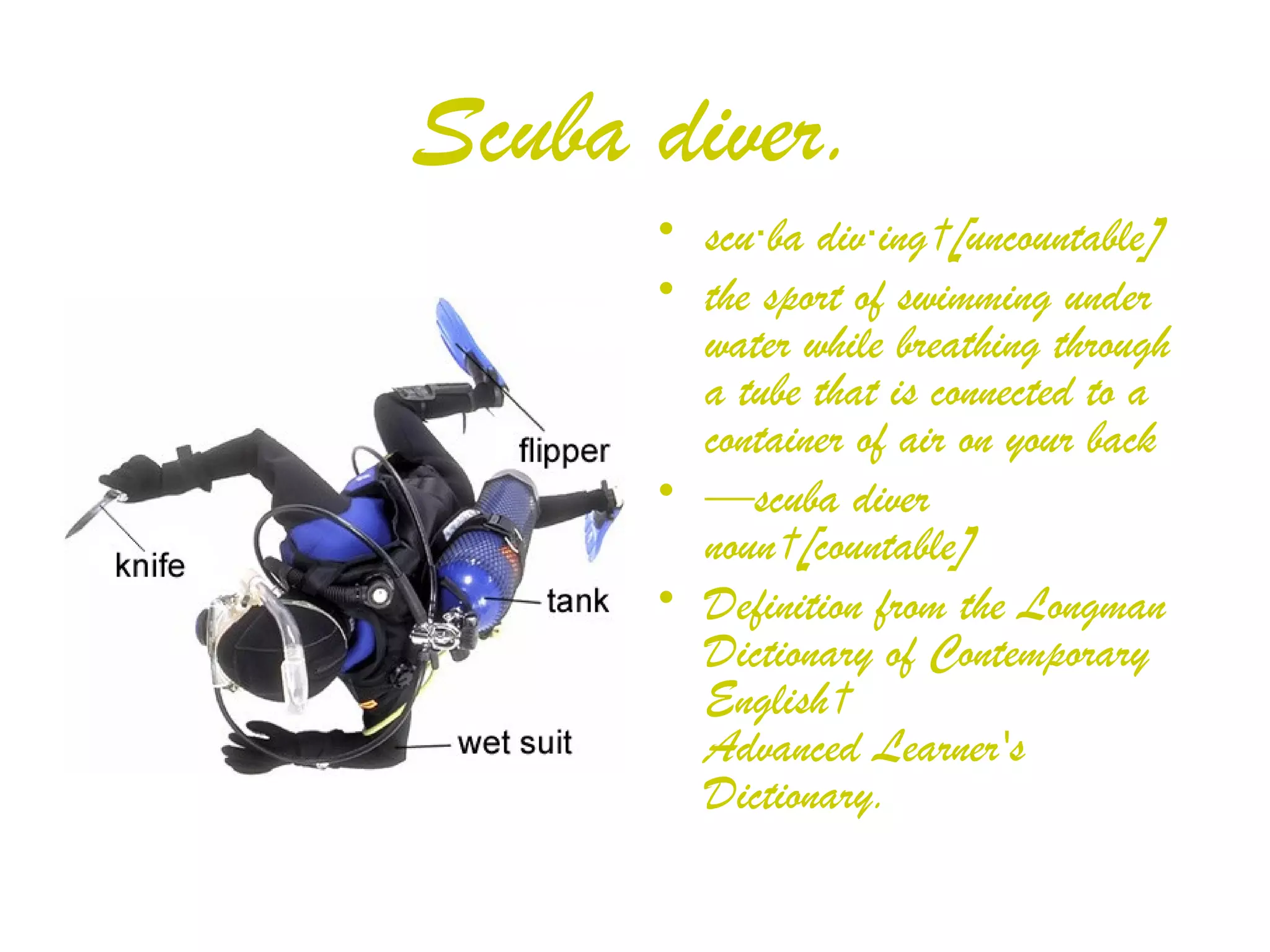 Scuba diver. scu‧ba div‧ing [uncountable] the sport of swimming under water while breathing through a tube that is connected to a container of air on your back — scuba diver noun [countable] Definition from the Longman Dictionary of Contemporary English  Advanced Learner's Dictionary. 