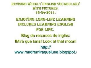 Revising weekly English vocabulary with pictures. 16-04-2011. Enjoying long-life learning includes learning English for life.   Blog de recursos de inglés: !Mira que luna! Look at that moon! http:// www.madremiraqueluna.blogspot.com 