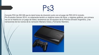 Ps3 
Consola PS3 de 250 GB que te dará horas de diversión junto con el juego de PES 2014 incluido. 
Pro Evolution Soccer 2014, no solamente tendrá un sistema nuevo de física, y mejores gráficos, por primera 
vez en la historia en un juego de fútbol, tendremos los 20 equipos de la Primera División Argentina, y las 
narraciones de los íconos de la narración Mariano Closs y Fernando Niembro. 
 