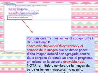 Por consiguiente, nos vamos al código; antes
de >Pondremos:
androir:background=“@drawable/y el
nombre de la imagen que se desee poner,
dicha imagen deberá ser agregada dentro
de la carpeta de donde se creo el programa;
ahí mismo en la carpeta drawable.hdpi.
NOTA: el titulo o nombre de la imagen de
be de estar en minúsculas; no acepta;