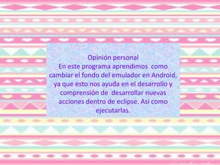 Opinión personal
En este programa aprendimos como
cambiar el fondo del emulador en Android,
ya que esto nos ayuda en el desarrollo y
comprensión de desarrollar nuevas
acciones dentro de eclipse. Así como
ejecutarlas.