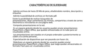 CARACTERÍSTICAS DE SLIDESHARE
Admite archivos de hasta 20 Mb de peso, añadiéndoles nombre, descripción y
etiquetas
Admite la posibilidad de archivos en formato pdf.
Existe la posibilidad de realizar búsquedas de
presentaciones, dejar comentarios las mismas, compartirlas a través de correo
electrónico o incrustarlas en una página web.
Comparte presentaciones en la red.
Es un espacio gratuito donde los usuarios pueden enviar presentaciones
PowerPoint u Open Office, que quedan almacenadas en la nube para ser
visualizadas online.
Las presentaciones son creadas en el propio ordenador y posteriormente se
suben a la cuenta personal.
Especialización de diapositivas que van pasando con hacer clic.
Slideshare un espacio gratuito donde los usuarios pueden enviar
presentaciones PowerPoint u Open Office, que luego quedan almacenadas en
formato Flash para ser visualizadas online.
 