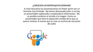 ¿CUÁLESSON LASDESVENTAJASDE SLIDESHARE?
A nivel educativo las presentaciones en Power point son un
formato muy limitado . No tienen demasiado valor si no hay
un presentador explicando y ampliando la información.· No
es posible combinar el sonido y la imagen. Como un
presentador que lleve la exposición orelato de lo que se
quiere mostrar. A menos que se cree un archivo de narración
de audio
 