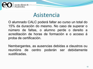 10
Asistencia
O alumnado CALC poderá faltar ao curso un total do
15% da duración do mesmo. No caso de superar o
número de faltas, o alumno perde o dereito a
acreditación de horas de formación e o acceso á
proba de certificación.
Nembargantes, as ausencias debidas a claustros ou
reunións de centro poderán ser debidamente
xustificadas.
 