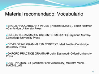 13
Material recomendado: Vocabulario
●ENGLISH VOCABULARY IN USE (INTERMEDIATE). Stuart Redman
–Cambridge University Press
●ENGLISH GRAMMAR IN USE (INTERMEDIATE) Raymond Murphy-
Cambridge University Press
●DEVELOPING GRAMMAR IN CONTEXT. Mark Nettle- Cambridge
University Press
●OXFORD PRACTICE GRAMMAR-John Eastwood- Oxford University
Press
●DESTINATION- B1 (Grammar and Vocabulary) Malcolm Mann-
MACMILLAN
 