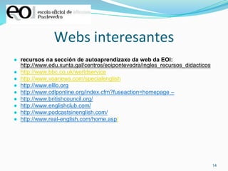 14
Webs interesantes
● recursos na sección de autoaprendizaxe da web da EOI:
http://www.edu.xunta.gal/centros/eoipontevedra/ingles_recursos_didacticos
● http://www.bbc.co.uk/worldservice
● http://www.voanews.com/specialenglish
● http://www.elllo.org
● http://www.cdlponline.org/index.cfm?fuseaction=homepage –
● http://www.britishcouncil.org/
● http://www.englishclub.com/
● http://www.podcastsinenglish.com/
● http://www.real-english.com/home.asp/
 