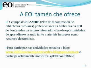 16
A EOI tamén che ofrece
• O equipo do PLAMBE (Plan de dinamización de
bibliotecas escolares) pretende facer da biblioteca da EOI
de Pontevedra un espazo integrador cheo de oportunidades
de aprendizaxe usando tanto materiais impresos como
recursos electrónicos.
•Para participar nas actividades consulta o blog:
www.bibliotecaeoipontevedra.blogspot.com.es e
participa activamente no twitter: @EOIPonteBiblio
 
