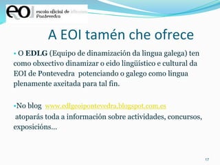 17
A EOI tamén che ofrece
• O EDLG (Equipo de dinamización da lingua galega) ten
como obxectivo dinamizar o eido lingüístico e cultural da
EOI de Pontevedra potenciando o galego como lingua
plenamente axeitada para tal fin.
•No blog www.edlgeoipontevedra.blogspot.com.es
atoparás toda a información sobre actividades, concursos,
exposicións…
 