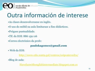 19
Outra información de interese
•As clases desenvolveranse en inglés.
•O uso do móbil na aula limitarase a fins didácticos.
•Prégase puntualidade.
•Tlf. da EOI: 886 159 116
•Correo electrónico da profe:
paulokagomez@gmail.com
• Web da EOI:
http://www.edu.xunta.gal/centros/eoipontevedra/
•Blog de aula:
Havefunwithenglishintermediate.blogspot.com.es
 