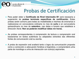 4
Probas de Certificación
● Para poder obter o Certificado de Nivel Intermedio B1 será necesaria a
superación de probas terminais específicas de certificación. Estas
probas serán comúns para todas as modalidades e réximes de ensinanza e
realizaranse en convocatoria ordinaria no mes de xuño e en convocatoria
extraordinaria no mes de setembro, nas datas e horario que estableza a
Dirección Xeral. Non se poderán modificar datas nin horas.
● As probas correspondentes á comprensión de lectura e comprensión oral
basearanse en textos auténticos ou adaptados extraídos das diferentes
fontes de comunicación oral ou escrita.
● A proba de expresión oral avaliará tanto o logro da comunicación proposta
como a corrección e adecuación fonética e lingüística, e comprenderá unha
parte de monólogo e unha de interacción con outro(s) aspirantes.
 