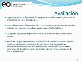 6
Avaliación
● A puntuación total da proba é de 100 puntos e cada unha das partes que se
avalían ten un valor de 25 puntos.
● Para obter unha calificación de APTO, é necesario acadar unha puntuación
mínima de 15 puntos en cada unha das partes (60% do total).
● Ningunha das partes da proba se considera eliminatoria para realizar as
outras.
● Os alumnos que non obteñan a cualificación de APTO na convocatoria de
xuño examinaranse exclusivamente das partes non superadas na
convocatoria de setembro. Se non obteñen a cualificación de APTO na
convocatoria de setembro deberán repetir curso e volver examinarse de
todas as destrezas.
 