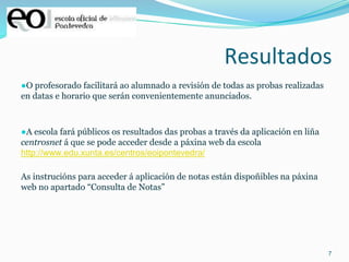 7
Resultados
●O profesorado facilitará ao alumnado a revisión de todas as probas realizadas
en datas e horario que serán convenientemente anunciados.
●A escola fará públicos os resultados das probas a través da aplicación en liña
centrosnet á que se pode acceder desde a páxina web da escola
http://www.edu.xunta.es/centros/eoipontevedra/
As instrucións para acceder á aplicación de notas están dispoñibles na páxina
web no apartado “Consulta de Notas”
 