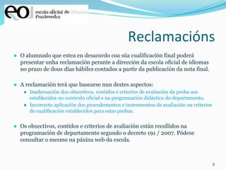 8
Reclamacións
● O alumnado que estea en desacordo coa súa cualificación final poderá
presentar unha reclamación perante a dirección da escola oficial de idiomas
no prazo de dous días hábiles contados a partir da publicación da nota final.
● A reclamación terá que basearse nun destes aspectos:
● Inadecuación dos obxectivos, contidos e criterios de avaliación da proba aos
establecidos no currículo oficial e na programación didáctica do departamento.
● Incorrecta aplicación dos procedementos e instrumentos de avaliación ou criterios
de cualificación establecidos para estas probas.
● Os obxectivos, contidos e criterios de avaliación están recollidos na
programación de departamento segundo o decreto 191 / 2007. Pódese
consultar o mesmo na páxina web da escola.
 
