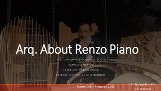 Arq. About Renzo Piano
I NS TI TU TO U NI V ERSITA RIO P OL I TÉCNICO
"S A N TIAG O M A R I ÑO"
EX TEN S IÓN: P U ER TO OR D A Z
CATED RA: H I S TORIA D E L A TECN OL OG ÍA
Br. Frangee Rondón
C.I: 28272635
Puerto Ordaz, Marzo del 2.022
 
