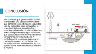 CONCLUSIÓN
Los badenes que generan electricidad
representan una solución innovadora
que combina sostenibilidad y seguridad
vial. Su capacidad para aprovechar la
energía cinética de los vehículos y
transformarla en electricidad ofrece una
alternativa prometedora para ciudades
que buscan reducir su huella ambiental
y mejorar la movilidad urbana. A
medida que la tecnología avanza y los
costos disminuyen, es probable que
estos dispositivos se conviertan en una
opción viable para muchas ciudades en
el mundo.
 