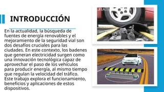 INTRODUCCIÓN
En la actualidad, la búsqueda de
fuentes de energía renovables y el
mejoramiento de la seguridad vial son
dos desafíos cruciales para las
ciudades. En este contexto, los badenes
que generan electricidad surgen como
una innovación tecnológica capaz de
aprovechar el paso de los vehículos
para producir energía, al mismo tiempo
que regulan la velocidad del tráfico.
Este trabajo explora el funcionamiento,
beneficios y aplicaciones de estos
dispositivos.
 