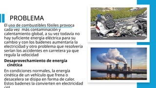 PROBLEMA
El uso de combustibles fósiles provoca
cada vez más contaminación y
calentamiento global, a su vez todavía no
hay suficiente energía eléctrica para su
cambio y con los badenes aumentaría la
electricidad y otro problema que resolvería
serían los accidentes en carretera ya que
regula la velocidad
Desaprovechamiento de energía
cinética
En condiciones normales, la energía
cinética de un vehículo que frena o
desacelera se disipa en forma de calor.
Estos badenes la convierten en electricidad
 
