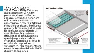 MECANISMO
Transforma la energía cinética
que producen los vehículos
pasando sobre el badén , en
energía eléctrica que puede ser
utilizada en el momento o
almacenada en baterías. Además,
se trata de un sistema inteligente
que varía la resistencia al paso de
los vehículos en función de la
velocidad con la que circulan,
dificultando el paso a aquellos
que viajan por encima de la
velocidad establecida. El paso de
un vehículo proporciona la
suficiente energía para mantener
encendida una bombilla de 100 W.
durante 30 segundos
 
