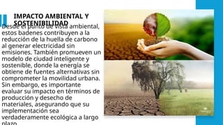 IMPACTO AMBIENTAL Y
SOSTENIBILIDAD
Desde el punto de vista ambiental,
estos badenes contribuyen a la
reducción de la huella de carbono
al generar electricidad sin
emisiones. También promueven un
modelo de ciudad inteligente y
sostenible, donde la energía se
obtiene de fuentes alternativas sin
comprometer la movilidad urbana.
Sin embargo, es importante
evaluar su impacto en términos de
producción y desecho de
materiales, asegurando que su
implementación sea
verdaderamente ecológica a largo
 