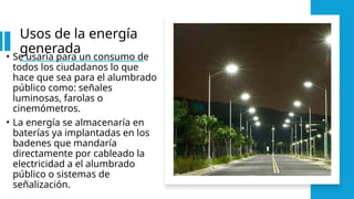 Usos de la energía
generada
• Se usaría para un consumo de
todos los ciudadanos lo que
hace que sea para el alumbrado
público como: señales
luminosas, farolas o
cinemómetros.
• La energía se almacenaría en
baterías ya implantadas en los
badenes que mandaría
directamente por cableado la
electricidad a el alumbrado
público o sistemas de
señalización.
 