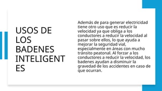 USOS DE
LOS
BADENES
INTELIGENT
ES
Además de para generar electricidad
tiene otro uso que es reducir la
velocidad ya que obliga a los
conductores a reducir la velocidad al
pasar sobre ellos, lo que ayuda a
mejorar la seguridad vial,
especialmente en áreas con mucho
tránsito peatonal. Al forzar a los
conductores a reducir la velocidad, los
badenes ayudan a disminuir la
gravedad de los accidentes en caso de
que ocurran.
 