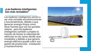 ¿Los badenes inteligentes
son más rentables?
Los badenes inteligentes vienen a
ser más rentable económicamente
y funcionalmente, debido a que
generan energía limpia como
otras fuentes que son los paneles
solares , pero los badenes
inteligentes también cumplen la
función de limitar la velocidad de
vehículos en las zonas donde sean
instalados y debido a que genera
energía eléctrica puede cubrir sus
gastos de producción , instalación
y mantenimiento
 
