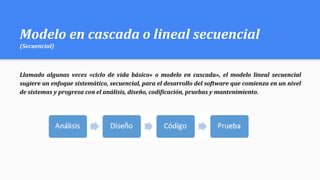 Modelo en cascada o lineal secuencial
(Secuencial)
Llamado algunas veces «ciclo de vida básico» o modelo en cascada», el modelo lineal secuencial
sugiere un enfoque sistemático, secuencial, para el desarrollo del software que comienza en un nivel
de sistemas y progresa con el análisis, diseño, codificación, pruebas y mantenimiento.
 