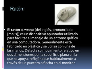 Ratón:



 El ratón o mouse (del inglés, pronunciado
  [maʊs]) es un dispositivo apuntador utilizado
  para facilitar el manejo de un entorno gráfico
  en una computadora. Generalmente está
  fabricado en plástico y se utiliza con una de
  las manos. Detecta su movimiento relativo en
  dos dimensiones por la superficie plana en la
  que se apoya, reflejándose habitualmente a
  través de un puntero o flecha en el monitor.
 